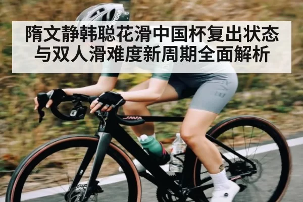 隋文静韩聪花滑中国杯复出状态与双人滑难度新周期全面解析